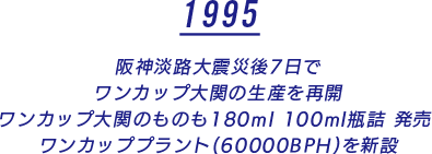 1995 阪神淡路大震災後7日で ワンカップ大関の生産を再開 ワンカップ大関のものも180ml 100ml瓶詰 発売 ワンカッププラント(60000BPH)を新設