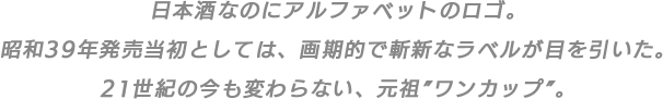 日本酒なのにアルファベットのロゴ。昭和39年発売当初としては、画期的で斬新なラベルが目を引いた。21世紀の今も変わらない、元祖”ワンカップ”。