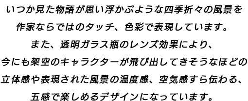 いつか見た物語が思い浮かぶような四季折々の風景を作家ならではのタッチ、色彩で表現しています。また、透明ガラス瓶のレンズ効果により、今にも架空のキャラクターが飛び出してきそうなほどの立体感や表現された風景の温度感、空気感すら伝わる、五感で楽しめるデザインになっています。