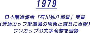 1979 日本醸造協会「石川弥八郎賞」受賞 (清酒カップ型商品の開発と普及に貢献) ワンカップの文字商標を登録