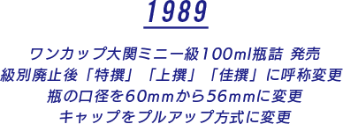 1989 ワンカップ大関ミニー級100ml瓶詰 発売 級別廃止後「特撰」「上撰」「佳撰」に呼称変更 瓶の口径を60mmから56mmに変更 キャップをプルアップ方式に変更
