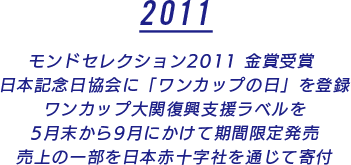 モンドセレクション2011 金賞受賞 日本記念日協会に「ワンカップの日」を登録 ワンカップ大関復興支援ラベルを 5月末から9月にかけて期間限定発売 売上の一部を日本赤十字社を通じて寄付